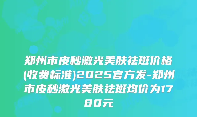 郑州市皮秒激光美肤祛斑价格(收费标准)2025官方发-郑州市皮秒激光美肤祛斑均价为1780元