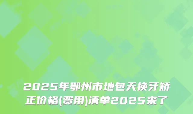 2025年鄂州市地包天换牙矫正价格(费用)清单2025来了