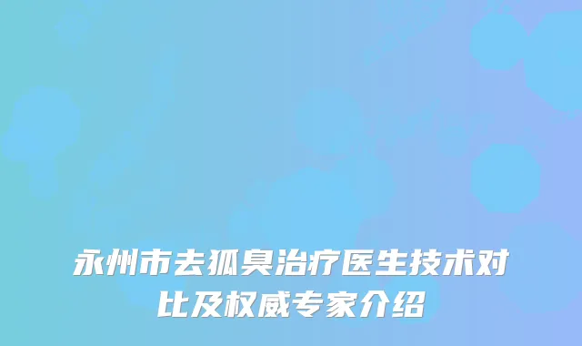 永州市去狐臭医生技术对比及专家介绍