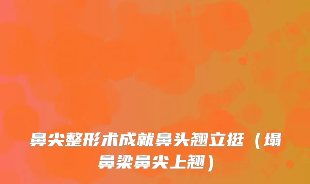 鼻尖整形术成就鼻头翘立挺（塌鼻梁鼻尖上翘）