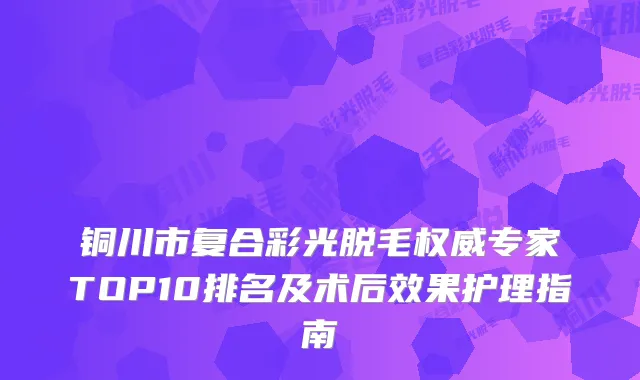 铜川市复合彩光脱毛专家TOP10排名及术后效果护理指南