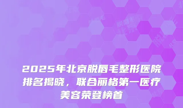 2025年北京脱唇毛整形医院排名揭晓，联合丽格第一医疗美容荣登榜首