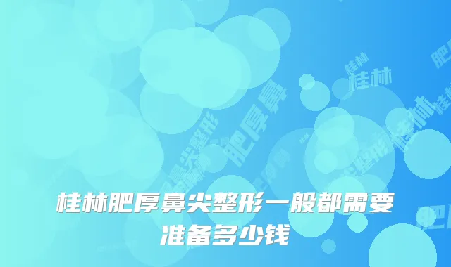 桂林肥厚鼻尖整形一般都需要准备多少钱