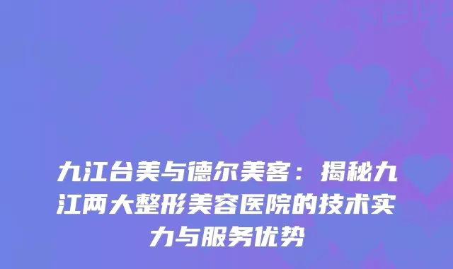九江台美与德尔美客：揭秘九江两大整形美容医院的技术实力与服务优势