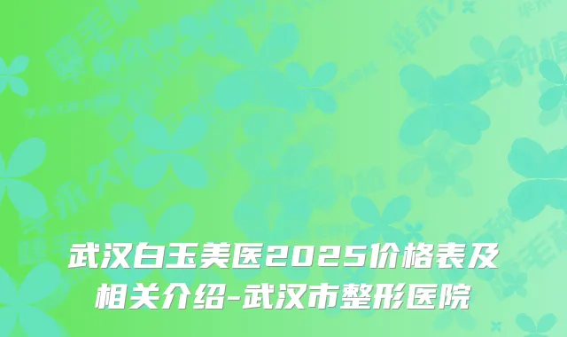 武汉白玉美医2025价格表及相关介绍-武汉市整形医院