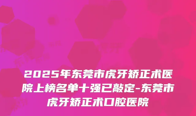 2025年东莞市虎牙矫正术医院上榜名单十强已敲定-东莞市虎牙矫正术口腔医院