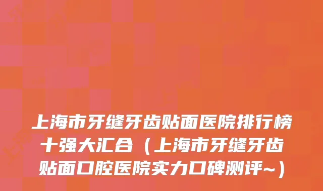 上海市牙缝牙齿贴面医院排行榜十强大汇合（上海市牙缝牙齿贴面口腔医院实力口碑测评~）