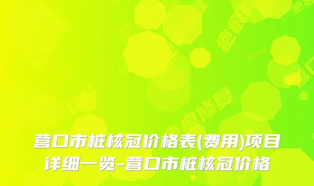营口市桩核冠价格表(费用)项目详细一览-营口市桩核冠价格