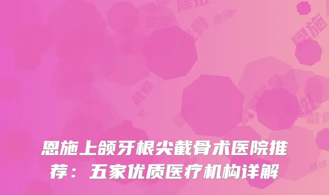 恩施上颌牙根尖截骨术医院推荐：五家优质医疗机构详解