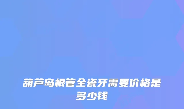 葫芦岛根管全瓷牙需要价格是多少钱