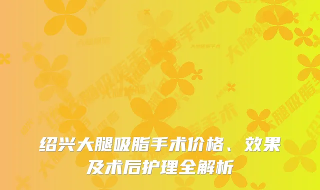 绍兴大腿吸脂手术价格、效果及术后护理全解析