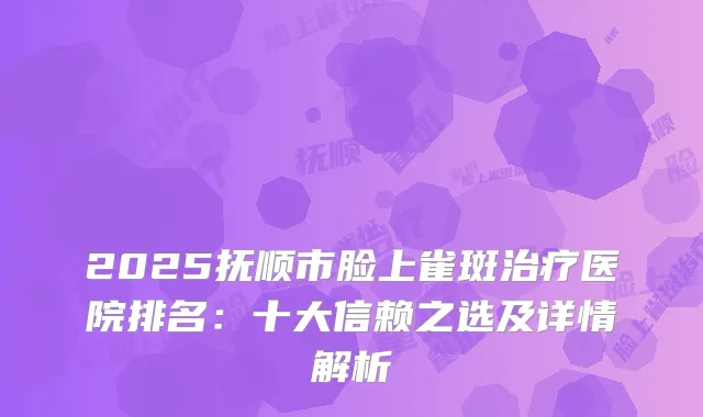 2025抚顺市脸上雀斑医院排名：十大信赖之选及详情解析
