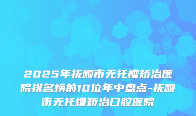 2025年抚顺市无托槽矫治医院排名榜前10位年中盘点-抚顺市无托槽矫治口腔医院