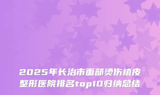 2025年长治市面部烫伤植皮整形医院排名top10归纳总结