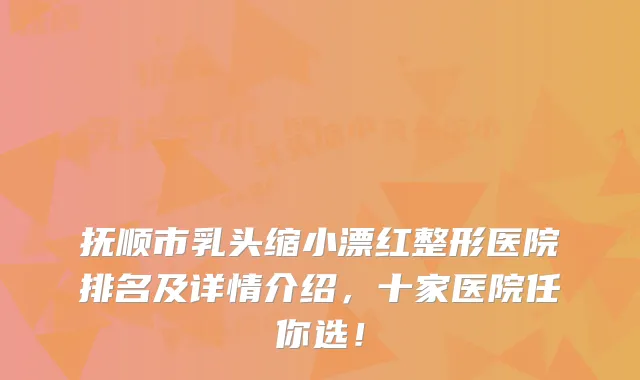 抚顺市乳头缩小漂红整形医院排名及详情介绍，十家医院任你选！