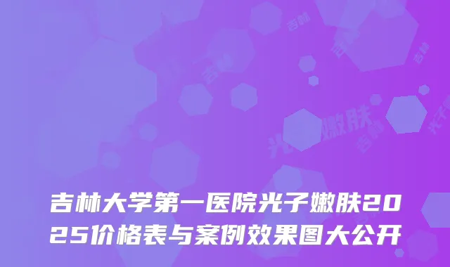 吉林大学第一医院光子嫩肤2025价格表与案例效果图大公开