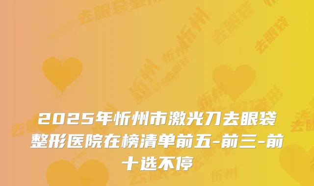 2025年忻州市激光刀去眼袋整形医院在榜清单前五-前三-前十选不停
