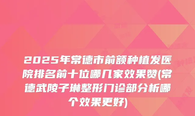 2025年常德市前额种植发医院排名前十位哪几家效果赞(常德武陵子琳整形门诊部分析哪个效果更好)