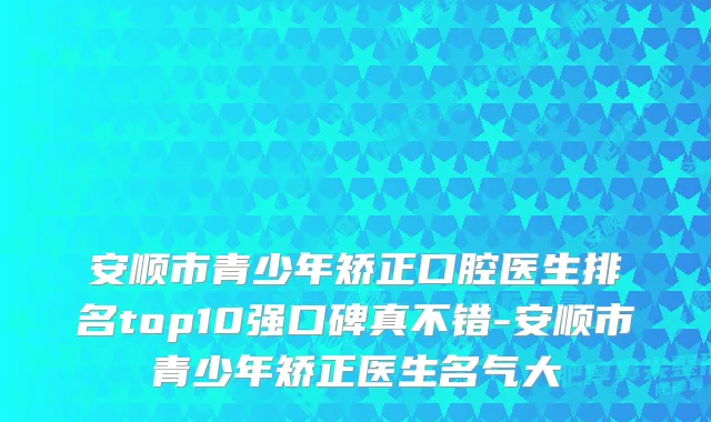 安顺市青少年矫正口腔医生排名top10强口碑真不错-安顺市青少年矫正医生名气大