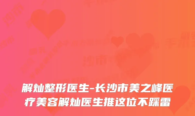 解灿整形医生-长沙市美之峰医疗美容解灿医生推这位不踩雷