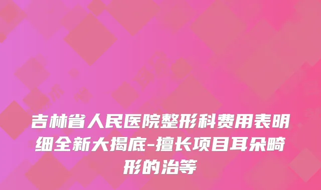 吉林省人民医院整形科费用表明细全新大揭底-擅长项目耳朵畸形的治等