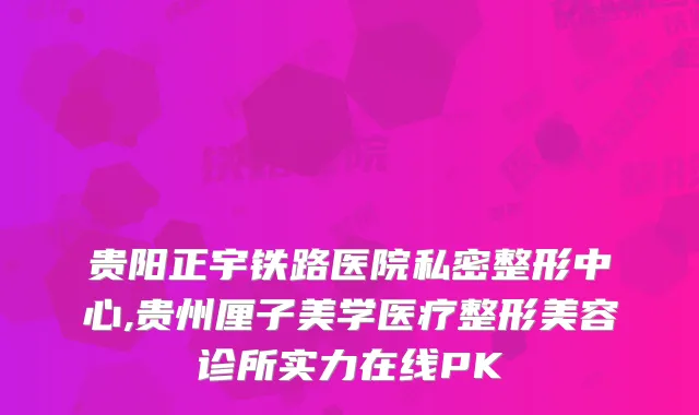 贵阳正宇铁路医院私密整形中心,贵州厘子美学医疗整形美容诊所实力在线PK