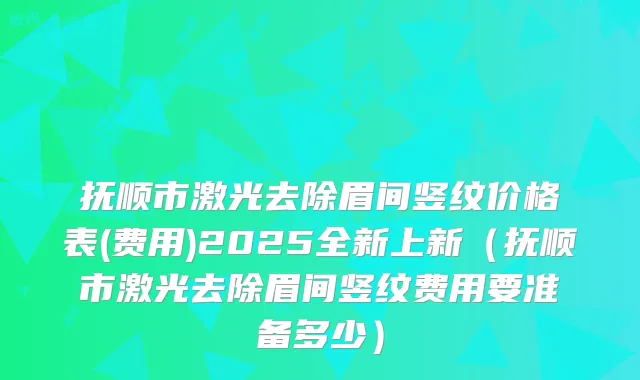抚顺市激光去除眉间竖纹价格表(费用)2025全新上新（抚顺市激光去除眉间竖纹费用要准备多少）