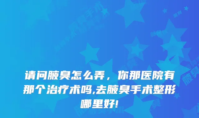 请问腋臭怎么弄，你那医院有那个术吗,去腋臭手术整形哪里好!