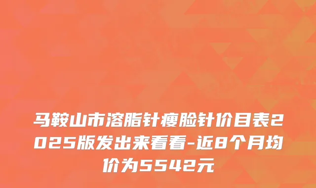 马鞍山市溶脂针瘦脸针价目表2025版发出来看看-近8个月均价为5542元
