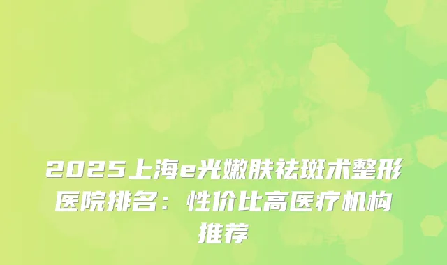 2025上海e光嫩肤祛斑术整形医院排名：性价比高医疗机构推荐