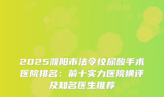 2025濮阳市法令纹尿酸手术医院排名：前十实力医院横评及知名医生推荐