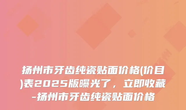 扬州市牙齿纯瓷贴面价格(价目)表2025版曝光了，立即收藏-扬州市牙齿纯瓷贴面价格