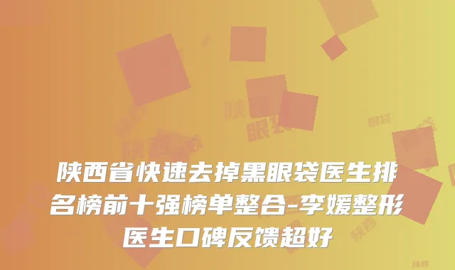 陕西省快速去掉黑眼袋医生排名榜前十强榜单整合-李媛整形医生口碑反馈超好