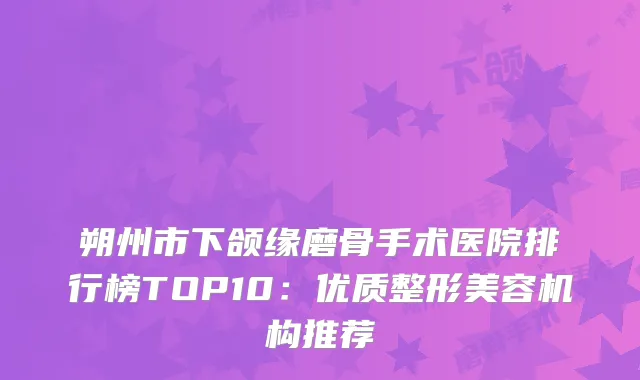 朔州市下颌缘磨骨手术医院排行榜TOP10:优质整形美容机构推荐