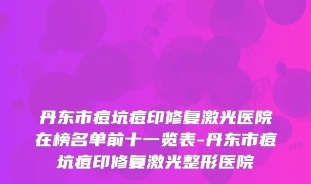 丹东市痘坑痘印修复激光医院在榜名单前十一览表-丹东市痘坑痘印修复激光整形医院