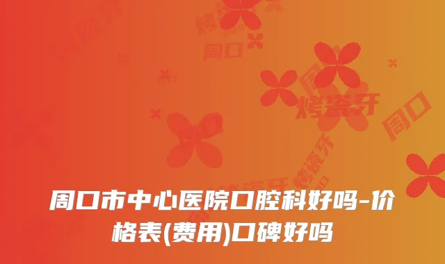 周口市中心医院口腔科好吗-价格表(费用)口碑好吗