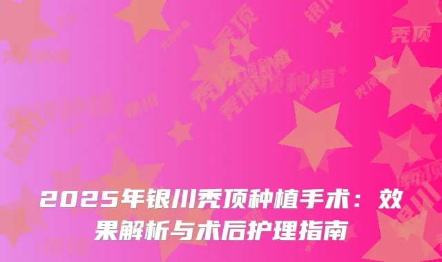 2025年银川秃顶种植手术：效果解析与术后护理指南