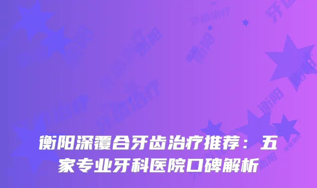 衡阳深覆合牙齿推荐：五家专业牙科医院口碑解析