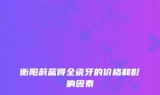 衡阳蔚蓝得全瓷牙的价格和影响因素