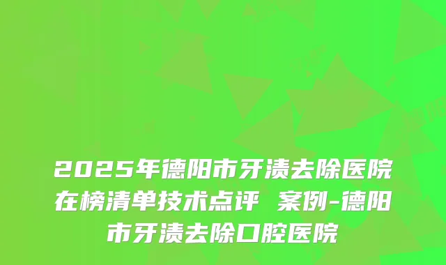 2025年德阳市牙渍去除医院在榜清单技术点评 案例-德阳市牙渍去除口腔医院