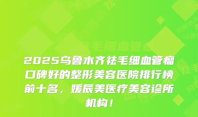 2025乌鲁木齐祛毛细血管瘤口碑好的整形美容医院排行榜前十名，媛辰美医疗美容诊所机构！