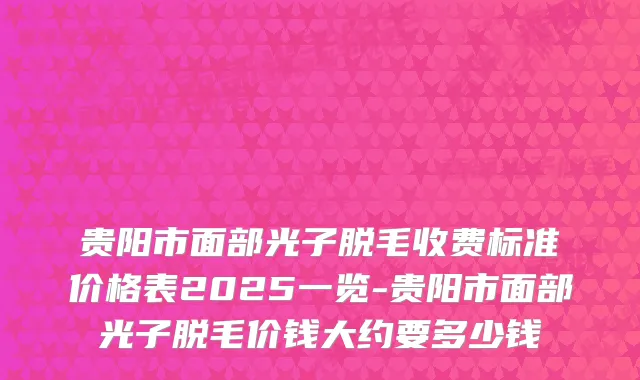 贵阳市面部光子脱毛收费标准价格表2025一览-贵阳市面部光子脱毛价钱大约要多少钱