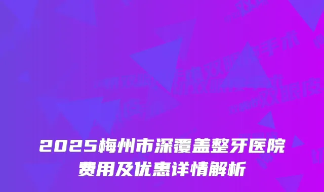 2025梅州市深覆盖整牙医院费用及优惠详情解析