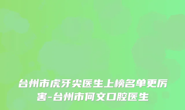 台州市虎牙尖医生上榜名单更厉害-台州市何文口腔医生