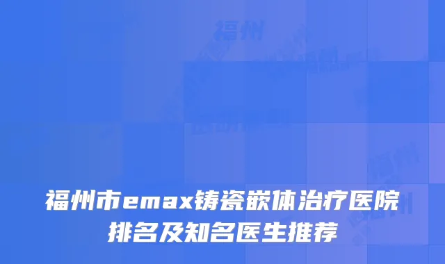 福州市emax铸瓷嵌体医院排名及知名医生推荐