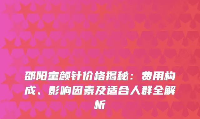 邵阳童颜针价格揭秘：费用构成、影响因素及适合人群全解析