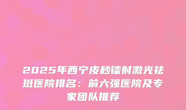 2025年西宁皮秒镭射激光祛斑医院排名：前六强医院及专家团队推荐