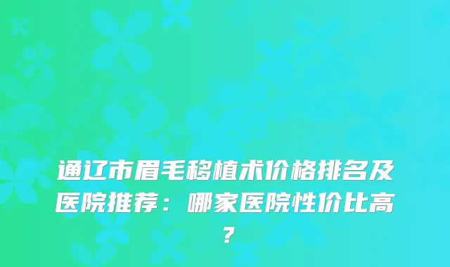 通辽市眉毛移植术价格排名及医院推荐：哪家医院性价比高？