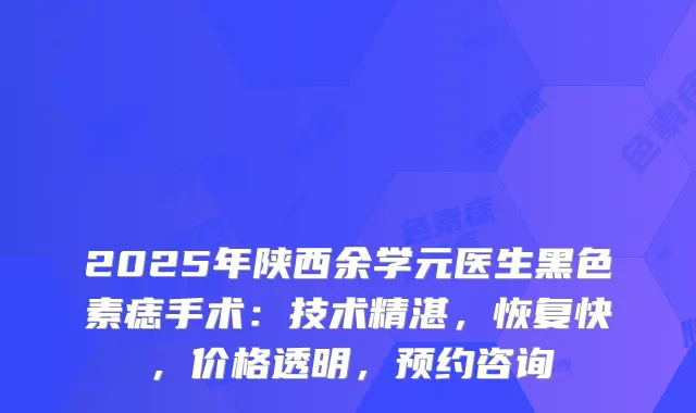 2025年陕西余学元医生黑色素痣手术：技术精湛，恢复快，价格透明，预约咨询