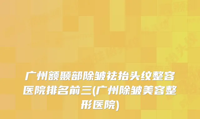 广州额颞部除皱祛抬头纹整容医院排名前三(广州除皱美容整形医院)